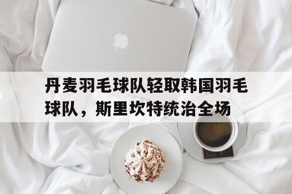 丹麦羽毛球队轻取韩国羽毛球队，斯里坎特统治全场的简单介绍